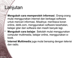 Lanjutan
• Mengubah cara memperoleh informasi. Orang-orang
mulai menggunakan internet dan berbagai software
untuk mencari informasi. Misalnya: membaca koran
online, detik.com, menggunakan software kesehatan,
belajar gitar dari software dan masih banyak lagi.
• Mengubah cara belajar. Sekolah mulai menggunakan
computer multimedia, belajar online, menggunakan e-
book.
• Internet Multimedia juga mulai bersaing dengan televisi
dan radio.
 