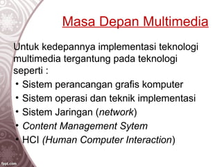 Masa Depan Multimedia
Untuk kedepannya implementasi teknologi
multimedia tergantung pada teknologi
seperti :
• Sistem perancangan grafis komputer
• Sistem operasi dan teknik implementasi
• Sistem Jaringan (network)
• Content Management Sytem
• HCI (Human Computer Interaction)
 