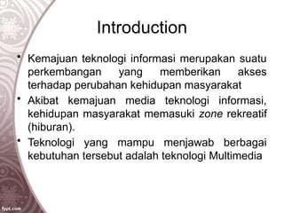 Introduction
• Kemajuan teknologi informasi merupakan suatu
perkembangan yang memberikan akses
terhadap perubahan kehidupan masyarakat
• Akibat kemajuan media teknologi informasi,
kehidupan masyarakat memasuki zone rekreatif
(hiburan).
• Teknologi yang mampu menjawab berbagai
kebutuhan tersebut adalah teknologi Multimedia
 
