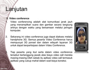 Lanjutan
B. Video conference
1. Video conferencing adalah alat komunikasi jarak jauh
yang menampilkan suara dan gambar secara langsung
artinya dengan waktu yang bersamaan melalui jaringan
komputer.
2. Sekarang ini video conference juga dapat diakses melalui
handphone 3G. Semua peserta Video Conference harus
mempunyai 3G ponsel dan dalam wilayah layanan 3G
untuk dapat berpartisipasi dalam Video Conference.
3. Tiap peserta yang ikut serta dalam video conference
tersebut bertanggung jawab atas biaya video call mereka
masing-masing.Oleh sebab itu aplkasi video call termasuk
aplikasi yang cukup mahal dalam soal biaya koneksi.
 