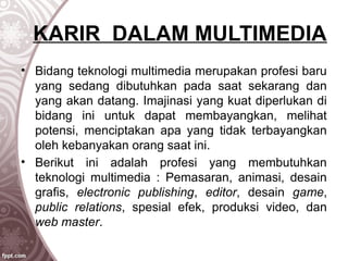 KARIR DALAM MULTIMEDIA
• Bidang teknologi multimedia merupakan profesi baru
yang sedang dibutuhkan pada saat sekarang dan
yang akan datang. Imajinasi yang kuat diperlukan di
bidang ini untuk dapat membayangkan, melihat
potensi, menciptakan apa yang tidak terbayangkan
oleh kebanyakan orang saat ini.
• Berikut ini adalah profesi yang membutuhkan
teknologi multimedia : Pemasaran, animasi, desain
grafis, electronic publishing, editor, desain game,
public relations, spesial efek, produksi video, dan
web master.
 