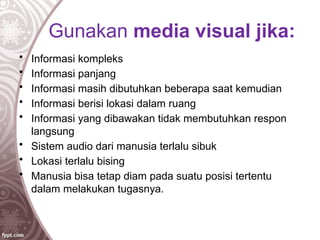 Gunakan media visual jika:
• Informasi kompleks
• Informasi panjang
• Informasi masih dibutuhkan beberapa saat kemudian
• Informasi berisi lokasi dalam ruang
• Informasi yang dibawakan tidak membutuhkan respon
langsung
• Sistem audio dari manusia terlalu sibuk
• Lokasi terlalu bising
• Manusia bisa tetap diam pada suatu posisi tertentu
dalam melakukan tugasnya.
 