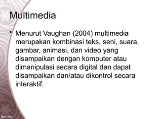 Multimedia
• Menurut Vaughan (2004) multimedia
merupakan kombinasi teks, seni, suara,
gambar, animasi, dan video yang
disampaikan dengan komputer atau
dimanipulasi secara digital dan dapat
disampaikan dan/atau dikontrol secara
interaktif.
 