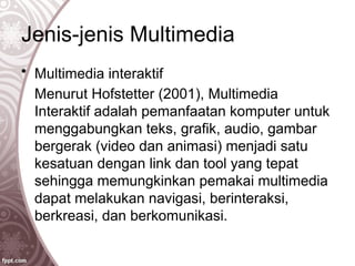 Jenis-jenis Multimedia
• Multimedia interaktif
Menurut Hofstetter (2001), Multimedia
Interaktif adalah pemanfaatan komputer untuk
menggabungkan teks, grafik, audio, gambar
bergerak (video dan animasi) menjadi satu
kesatuan dengan link dan tool yang tepat
sehingga memungkinkan pemakai multimedia
dapat melakukan navigasi, berinteraksi,
berkreasi, dan berkomunikasi.
 