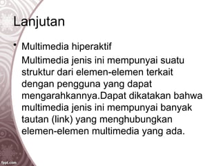 Lanjutan
• Multimedia hiperaktif
Multimedia jenis ini mempunyai suatu
struktur dari elemen-elemen terkait
dengan pengguna yang dapat
mengarahkannya.Dapat dikatakan bahwa
multimedia jenis ini mempunyai banyak
tautan (link) yang menghubungkan
elemen-elemen multimedia yang ada.
 