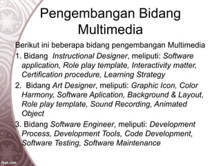 Pengembangan Bidang
Multimedia
Berikut ini beberapa bidang pengembangan Multimedia
1. Bidang Instructional Designer, meliputi: Software
application, Role play template, Interactivity matter,
Certification procedure, Learning Strategy
2. Bidang Art Designer, meliputi: Graphic Icon, Color
Harmony, Software Aplication, Background & Layout,
Role play template, Sound Recording, Animated
Object
3. Bidang Software Engineer, meliputi: Development
Process, Development Tools, Code Development,
Software Testing, Software Maintenance
 