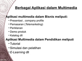Berbagai Aplikasi dalam Multimedia
Aplikasi multimedia dalam Bisnis meliputi:
• Presentasi , company profile
• Pemasaran (Telemarketing)
• Periklanan
• Demo produk
• Katalog dll
Aplikasi Multimedia dalam Pendidikan meliputi
• Tutorial
• Simulasi dan pelatihan
• E-Learning dll
 