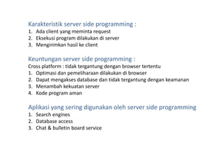 Karakteristik server side programming :
1. Ada client yang meminta request
2. Eksekusi program dilakukan di server
3. Mengirimkan hasil ke client
Keuntungan server side programming :
Cross platform : tidak tergantung dengan browser tertentu
1. Optimasi dan pemeliharaan dilakukan di browser
2. Dapat mengakses database dan tidak tergantung dengan keamanan
3. Menambah kekuatan server
4. Kode program aman
Aplikasi yang sering digunakan oleh server side programming
1. Search engines
2. Database access
3. Chat & bulletin board service
 