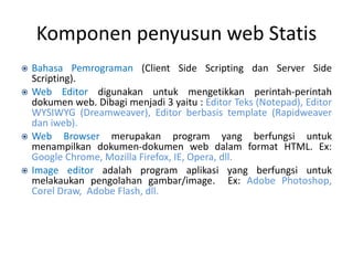 Komponen penyusun web Statis
 Bahasa Pemrograman (Client Side Scripting dan Server Side
Scripting).
 Web Editor digunakan untuk mengetikkan perintah-perintah
dokumen web. Dibagi menjadi 3 yaitu : Editor Teks (Notepad), Editor
WYSIWYG (Dreamweaver), Editor berbasis template (Rapidweaver
dan iweb).
 Web Browser merupakan program yang berfungsi untuk
menampilkan dokumen-dokumen web dalam format HTML. Ex:
Google Chrome, Mozilla Firefox, IE, Opera, dll.
 Image editor adalah program aplikasi yang berfungsi untuk
melakaukan pengolahan gambar/image. Ex: Adobe Photoshop,
Corel Draw, Adobe Flash, dll.
 