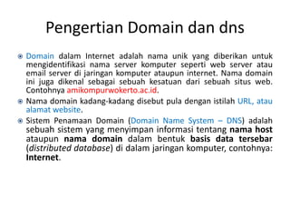 Pengertian Domain dan dns
 Domain dalam Internet adalah nama unik yang diberikan untuk
mengidentifikasi nama server komputer seperti web server atau
email server di jaringan komputer ataupun internet. Nama domain
ini juga dikenal sebagai sebuah kesatuan dari sebuah situs web.
Contohnya amikompurwokerto.ac.id.
 Nama domain kadang-kadang disebut pula dengan istilah URL, atau
alamat website.
 Sistem Penamaan Domain (Domain Name System – DNS) adalah
sebuah sistem yang menyimpan informasi tentang nama host
ataupun nama domain dalam bentuk basis data tersebar
(distributed database) di dalam jaringan komputer, contohnya:
Internet.
 