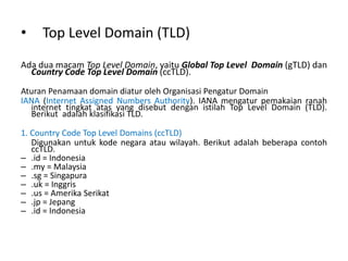 • Top Level Domain (TLD)
Ada dua macam Top Level Domain, yaitu Global Top Level Domain (gTLD) dan
Country Code Top Level Domain (ccTLD).
Aturan Penamaan domain diatur oleh Organisasi Pengatur Domain
IANA (Internet Assigned Numbers Authority). IANA mengatur pemakaian ranah
internet tingkat atas yang disebut dengan istilah Top Level Domain (TLD).
Berikut adalah klasifikasi TLD.
1. Country Code Top Level Domains (ccTLD)
Digunakan untuk kode negara atau wilayah. Berikut adalah beberapa contoh
ccTLD.
– .id = Indonesia
– .my = Malaysia
– .sg = Singapura
– .uk = Inggris
– .us = Amerika Serikat
– .jp = Jepang
– .id = Indonesia
 
