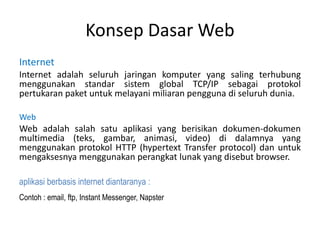 Konsep Dasar Web
Internet
Internet adalah seluruh jaringan komputer yang saling terhubung
menggunakan standar sistem global TCP/IP sebagai protokol
pertukaran paket untuk melayani miliaran pengguna di seluruh dunia.
Web
Web adalah salah satu aplikasi yang berisikan dokumen-dokumen
multimedia (teks, gambar, animasi, video) di dalamnya yang
menggunakan protokol HTTP (hypertext Transfer protocol) dan untuk
mengaksesnya menggunakan perangkat lunak yang disebut browser.
aplikasi berbasis internet diantaranya :
Contoh : email, ftp, Instant Messenger, Napster
 