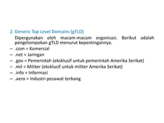 2. Generic Top Level Domains (gTLD)
Dipergunakan oleh macam-macam organisasi. Berikut adalah
pengelompokan gTLD menurut kepentingannya.
– .com = Komersial
– .net = Jaringan
– .gov = Pemerintah (eksklusif untuk pemerintah Amerika Serikat)
– .mil = Militer (eksklusif untuk militer Amerika Serikat)
– .info = Informasi
– .aero = Industri pesawat terbang
 