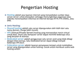 Pengertian Hosting
 Hosting adalah jasa layanan internet yang menyediakan sumber daya
server-server untuk disewakan sehingga memungkinkan organisasi atau
individu menempatkan informasi di internet berupa HTTP, FTP, EMAIL, atau
DNS.
 Jenis Hosting:
– Shared hosting adalah satu server dipergunakan oleh lebih dari satu
nama domain. (harga lebih murah)
– VPS (Virtual Private Server) hosting yang menawarkan mesin virtual
untuk klien. Disini satu komputer server dapat memiliki beberapa situs
yang berjalan di atasnya.
– Dedicated server adalah penggunaan satu server utuh yang tidak dibagi
dengan klien lainnya. Satu Dedicated Server dapat dibagi menjadi
beberapa VPS kecil.
– Colocation server adalah layanan penyewaan tempat untuk meletakkan
server yang dipergunakan untuk hosting. Cocok untuk membuat usaha web
hosting sendiri
 