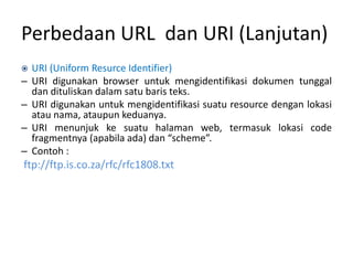 Perbedaan URL dan URI (Lanjutan)
 URI (Uniform Resurce Identifier)
– URI digunakan browser untuk mengidentifikasi dokumen tunggal
dan dituliskan dalam satu baris teks.
– URI digunakan untuk mengidentifikasi suatu resource dengan lokasi
atau nama, ataupun keduanya.
– URI menunjuk ke suatu halaman web, termasuk lokasi code
fragmentnya (apabila ada) dan “scheme”.
– Contoh :
ftp://ftp.is.co.za/rfc/rfc1808.txt
 