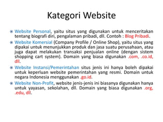 Kategori Website
 Website Personal, yaitu situs yang digunakan untuk menceritakan
tentang biografi diri, pengalaman pribadi, dll. Contoh : Blog Pribadi.
 Website Komersial (Company Profile / Online Shop), yaitu situs yang
dipakai untuk menunjukkan produk dan jasa suatu perusahaan, atau
juga dapat melakukan transaksi penjualan online (dengan sistem
shopping cart system). Domain yang biasa digunakan .com, .co.id,
dll.
 Website Instansi/Pemerintahan situs jenis ini hanya boleh dipakai
untuk keperluan website pemerintahan yang resmi. Domain untuk
negara Indonesia menggunakan .go.id.
 Website Non-Profit, website jenis-jenis ini biasanya digunakan hanya
untuk yayasan, sekolahan, dll. Domain yang biasa digunakan .org,
.edu, dll.
 