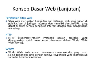 Konsep Dasar Web (Lanjutan)
Pengertian Situs Web
 Situs web merupakan kumpulan dari halaman web yang sudah di
publikasikan di jaringan internet dan memiliki domain/URL yang
dapat di akses semua pengguna Internet dengan cara mengetikkan
alamatnya.
HTTP
 HTTP (HyperTextTransfer Protocol) adalah protokol yang
dipergunakan untuk mentransfer dokumen dalam World Wide
Web(WWW).
WWW
 World Wide Web adalah halaman-halaman website yang dapat
saling terkoneksi satu dengan lainnya (hyperlink) yang membentuk
samudra belantara informasi
 