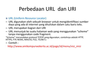 Perbedaan URL dan URI
 URL (Uniform Resource Locator)
– URL digunakan oleh sebuah browser untuk mengidentifikasi sumber
daya yang ada di internet yang dituliskan dalam satu baris teks.
– URL merupakan bagian dari URI
– URL menunjuk ke suatu halaman web yang menggunakan “scheme”
tanpa menggunakan code fragment.
“Scheme” menandakan protocol TCP/IP yang digunakan, contohnya adalah HTTP,
HTTPS, FTP, NEWS, MAILTO, FILE, TELNET.s
– Contoh :
http://www.amikompurwokerto.ac.id/page/id/menu/visi_misi
 
