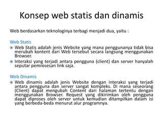Konsep web statis dan dinamis
Web berdasarkan teknologinya terbagi menjadi dua, yaitu :
Web Statis
 Web Statis adalah jenis Website yang mana penggunanya tidak bisa
merubah kontent dari Web tersebut secara langsung menggunakan
Browser.
 Interaksi yang terjadi antara pengguna (client) dan server hanyalah
seputar pemrosesan link saja.
Web Dinamis
 Web dinamis adalah jenis Website dengan interaksi yang terjadi
antara pengguna dan server sangat kompleks. Di mana seseorang
(Client) dapat mengubah Content dari halaman tertentu dengan
menggunakan Browser. Request yang dikirimkan oleh pengguna
dapat diproses oleh server untuk kemudian ditampilkan dalam isi
yang berbeda-beda menurut alur programnya.
 