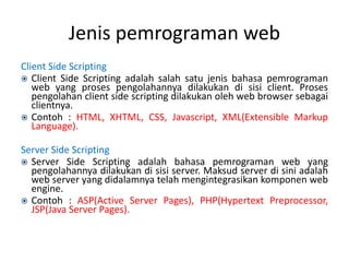 Jenis pemrograman web
Client Side Scripting
 Client Side Scripting adalah salah satu jenis bahasa pemrograman
web yang proses pengolahannya dilakukan di sisi client. Proses
pengolahan client side scripting dilakukan oleh web browser sebagai
clientnya.
 Contoh : HTML, XHTML, CSS, Javascript, XML(Extensible Markup
Language).
Server Side Scripting
 Server Side Scripting adalah bahasa pemrograman web yang
pengolahannya dilakukan di sisi server. Maksud server di sini adalah
web server yang didalamnya telah mengintegrasikan komponen web
engine.
 Contoh : ASP(Active Server Pages), PHP(Hypertext Preprocessor,
JSP(Java Server Pages).
 