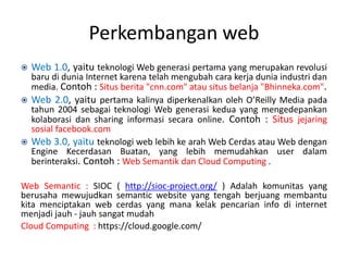Perkembangan web
 Web 1.0, yaitu teknologi Web generasi pertama yang merupakan revolusi
baru di dunia Internet karena telah mengubah cara kerja dunia industri dan
media. Contoh : Situs berita "cnn.com" atau situs belanja "Bhinneka.com".
 Web 2.0, yaitu pertama kalinya diperkenalkan oleh O’Reilly Media pada
tahun 2004 sebagai teknologi Web generasi kedua yang mengedepankan
kolaborasi dan sharing informasi secara online. Contoh : Situs jejaring
sosial facebook.com
 Web 3.0, yaitu teknologi web lebih ke arah Web Cerdas atau Web dengan
Engine Kecerdasan Buatan, yang lebih memudahkan user dalam
berinteraksi. Contoh : Web Semantik dan Cloud Computing .
Web Semantic : SIOC ( http://sioc-project.org/ ) Adalah komunitas yang
berusaha mewujudkan semantic website yang tengah berjuang membantu
kita menciptakan web cerdas yang mana kelak pencarian info di internet
menjadi jauh - jauh sangat mudah
Cloud Computing : https://cloud.google.com/
 