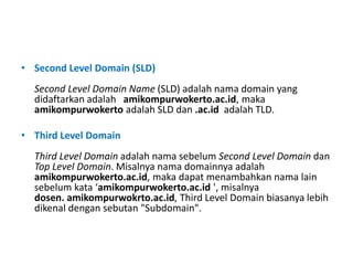 • Second Level Domain (SLD)
Second Level Domain Name (SLD) adalah nama domain yang
didaftarkan adalah amikompurwokerto.ac.id, maka
amikompurwokerto adalah SLD dan .ac.id adalah TLD.
• Third Level Domain
Third Level Domain adalah nama sebelum Second Level Domain dan
Top Level Domain. Misalnya nama domainnya adalah
amikompurwokerto.ac.id, maka dapat menambahkan nama lain
sebelum kata ‘amikompurwokerto.ac.id ', misalnya
dosen. amikompurwokrto.ac.id, Third Level Domain biasanya lebih
dikenal dengan sebutan "Subdomain".
 