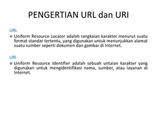 PENGERTIAN URL dan URI
URL
 Uniform Resource Locator adalah rangkaian karakter menurut suatu
format standar tertentu, yang digunakan untuk menunjukkan alamat
suatu sumber seperti dokumen dan gambar di Internet.
URI
 Uniform Resource Identifier adalah sebuah untaian karakter yang
digunakan untuk mengidentifikasi nama, sumber, atau layanan di
Internet.
 