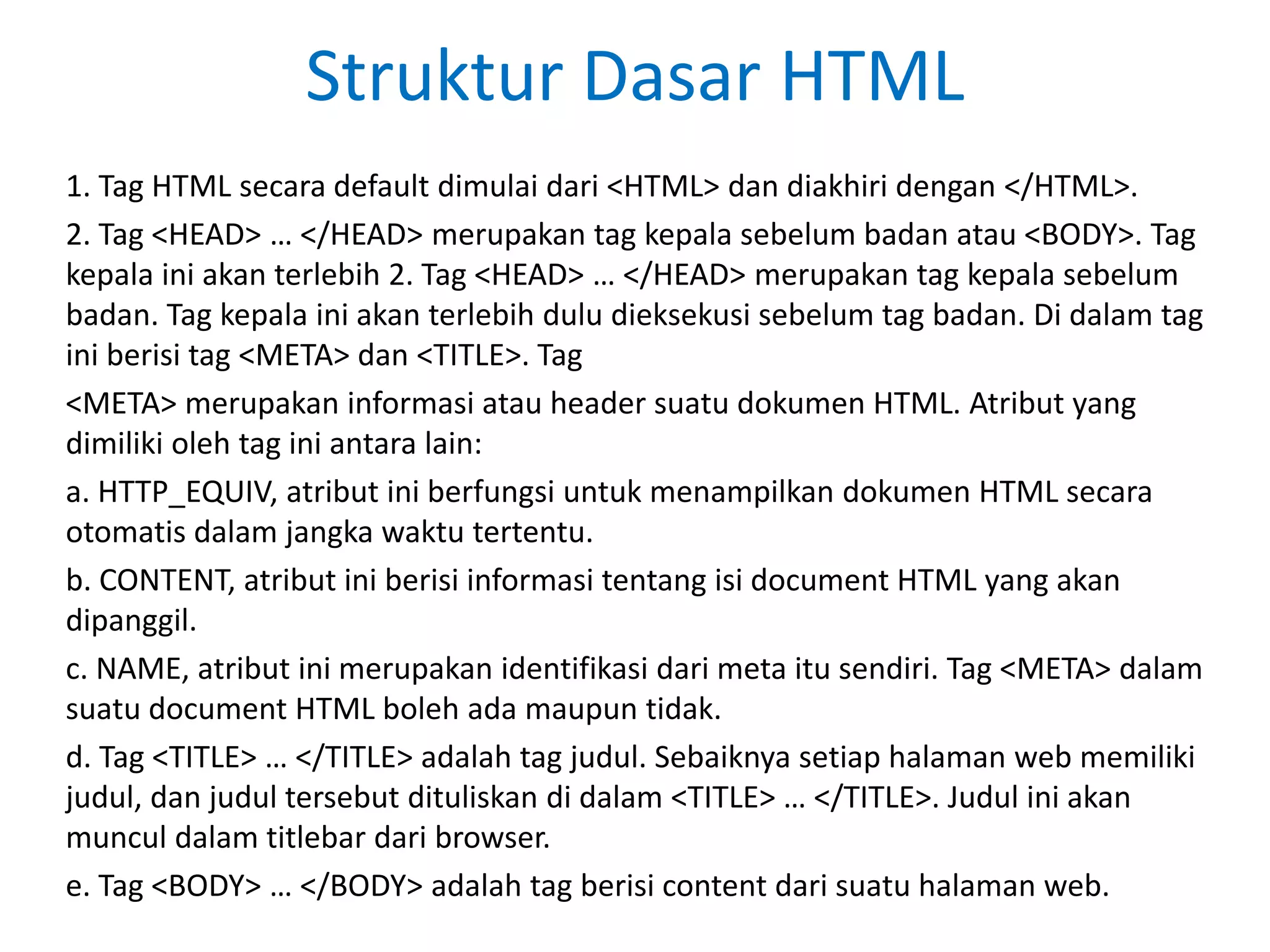 Struktur Dasar HTML
1. Tag HTML secara default dimulai dari <HTML> dan diakhiri dengan </HTML>.
2. Tag <HEAD> … </HEAD> merupakan tag kepala sebelum badan atau <BODY>. Tag
kepala ini akan terlebih 2. Tag <HEAD> … </HEAD> merupakan tag kepala sebelum
badan. Tag kepala ini akan terlebih dulu dieksekusi sebelum tag badan. Di dalam tag
ini berisi tag <META> dan <TITLE>. Tag
<META> merupakan informasi atau header suatu dokumen HTML. Atribut yang
dimiliki oleh tag ini antara lain:
a. HTTP_EQUIV, atribut ini berfungsi untuk menampilkan dokumen HTML secara
otomatis dalam jangka waktu tertentu.
b. CONTENT, atribut ini berisi informasi tentang isi document HTML yang akan
dipanggil.
c. NAME, atribut ini merupakan identifikasi dari meta itu sendiri. Tag <META> dalam
suatu document HTML boleh ada maupun tidak.
d. Tag <TITLE> … </TITLE> adalah tag judul. Sebaiknya setiap halaman web memiliki
judul, dan judul tersebut dituliskan di dalam <TITLE> … </TITLE>. Judul ini akan
muncul dalam titlebar dari browser.
e. Tag <BODY> … </BODY> adalah tag berisi content dari suatu halaman web.
 