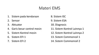 Materi EMS
1. Sistem pada kendaraan
2. Sensor
3. Aktuator
4. Garis besar control mesin
5. Sistem Kontrol mesin
6. Sistem EFI 1
7. Sistem EFI 2
8. Sistem ISC
9. Sistem ESA
10. Diagnosis
11. Sistem Kontrol Lainnya 1
12. Sistem Kontrol Lainnya 2
13. Sistem Commonrail 1
14. Sistem Commonrail 2
 