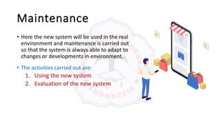 Maintenance
• Here the new system will be used in the real
environment and maintenance is carried out
so that the system is always able to adapt to
changes or developments in environment.
• The activities carried out are:
1. Using the new system
2. Evaluation of the new system
 