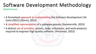 Software Development Methodology
(Model Process)
• A formalized approach to implementing the Software Development Life
Cycle (SDLC) (Dennis, 2012)
• A simplified representation of a software process (Sommerville, 2015)
• A distinct set of activities, actions, tasks, milestones, and work products
required to engineer high quality software (Pressman, 2015)
 