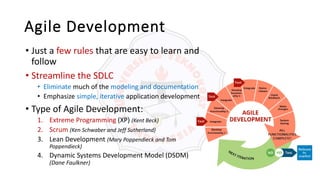 Agile Development
• Just a few rules that are easy to learn and
follow
• Streamline the SDLC
• Eliminate much of the modeling and documentation
• Emphasize simple, iterative application development
• Type of Agile Development:
1. Extreme Programming (XP) (Kent Beck)
2. Scrum (Ken Schwaber and Jeff Sutherland)
3. Lean Development (Mary Poppendieck and Tom
Poppendieck)
4. Dynamic Systems Development Model (DSDM)
(Dane Faulkner)
 
