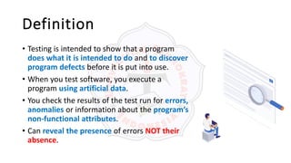 Definition
• Testing is intended to show that a program
does what it is intended to do and to discover
program defects before it is put into use.
• When you test software, you execute a
program using artificial data.
• You check the results of the test run for errors,
anomalies or information about the program’s
non-functional attributes.
• Can reveal the presence of errors NOT their
absence.
 
