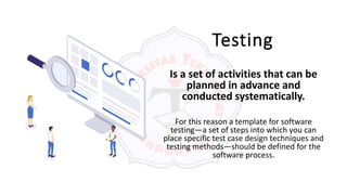 Testing
Is a set of activities that can be
planned in advance and
conducted systematically.
For this reason a template for software
testing—a set of steps into which you can
place specific test case design techniques and
testing methods—should be defined for the
software process.
 
