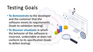 Testing Goals
• To demonstrate to the developer
and the customer that the
software meets its requirements
(leads to validation testing)
• To discover situations in which
the behavior of the software is
incorrect, undesirable or does not
conform to its specification (leads
to defect testing)
 