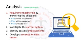 Analysis (System Specification)
1. Requirement gathering by
answering the questions:
• Who will use the system?
• What will the system do?
• When will it be used?
2. Investigate the current system
3. Identify possible improvements
4. Develop a concept for new
system
 