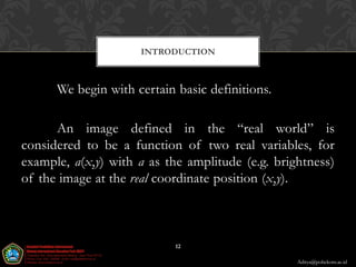 INTRODUCTION



      We begin with certain basic definitions.

      An image defined in the “real world” is
considered to be a function of two real variables, for
example, a(x,y) with a as the amplitude (e.g. brightness)
of the image at the real coordinate position (x,y).



                            12

                                                  Aditya@poltekom.ac.id
 