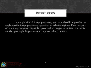 INTRODUCTION


        In a sophisticated image processing system it should be possible to
apply specific image processing operations to selected regions. Thus one part
of an image (region) might be processed to suppress motion blur while
another part might be processed to improve color rendition.




                                     17

                                                                   Aditya@poltekom.ac.id
 