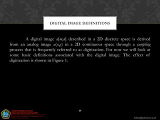 DIGITAL IMAGE DEFINITIONS


          A digital image a[m,n] described in a 2D discrete space is derived
from an analog image a(x,y) in a 2D continuous space through a sampling
process that is frequently referred to as digitization. For now we will look at
some basic definitions associated with the digital image. The effect of
digitization is shown in Figure 1.




                                      19

                                                                     Aditya@poltekom.ac.id
 