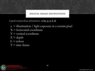 DIGITAL IMAGE DEFINITIONS

A pixel contain these information : a (x, y, z, l, t)

 a = illumination / light exposure in a certain pixel
 X = horizontal coordinate
 Y = vertical coordinate
 Z = depth
 L = colour
 T = time frame




                                          25

                                                        Aditya@poltekom.ac.id
 