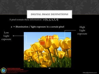 DIGITAL IMAGE DEFINITIONS

      A pixel contain these information : a (x, y, z, l, t)

       a = illumination / light exposure in a certain pixel     High
                                                                Light
  Low                                                         exposure
  Light
exposure




                                                26

                                                                  Aditya@poltekom.ac.id
 
