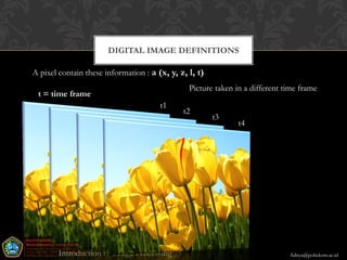 DIGITAL IMAGE DEFINITIONS

A pixel contain these information : a (x, y, z, l, t)
                                                  Picture taken in a different time frame
 t = time frame
                                       t1
                                                 t2
                                                         t3
                                                                t4




                                            30

        Introduction to Image Processing                                        Aditya@poltekom.ac.id
 