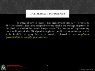 DIGITAL IMAGE DEFINITIONS


         The image shown in Figure 1 has been divided into N = 16 rows and
M = 16 columns. The value assigned to every pixel is the average brightness in
the pixel rounded to the nearest integer value. The process of representing
the amplitude of the 2D signal at a given coordinate as an integer value
with L different gray levels is usually referred to as amplitude
quantization or simply quantization.




                                      31

                                                                    Aditya@poltekom.ac.id
 