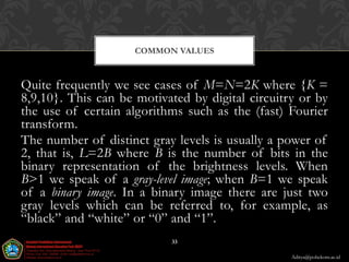 COMMON VALUES



Quite frequently we see cases of M=N=2K where {K =
8,9,10}. This can be motivated by digital circuitry or by
the use of certain algorithms such as the (fast) Fourier
transform.
The number of distinct gray levels is usually a power of
2, that is, L=2B where B is the number of bits in the
binary representation of the brightness levels. When
B>1 we speak of a gray-level image; when B=1 we speak
of a binary image. In a binary image there are just two
gray levels which can be referred to, for example, as
“black” and “white” or “0” and “1”.
                            33

                                                  Aditya@poltekom.ac.id
 