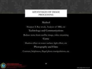ADVANTAGES OF IMAGE
              PROCESSING


                      Medical
    Sharpen X-Ray result, Analysis of MRI, etc
      Technology and Communications
Reduce noise from satellite image, video streaming
                       Game
  Shadow effect on water surface, light effect, etc
             Photography and Films
Contrast, brightness, illegal photo manipulations, etc




                          35

                                                         Aditya@poltekom.ac.id
 
