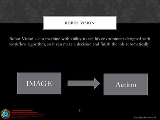 ROBOT VISION


Robot Vision => a machine with ability to see his environment designed with
workflow algorithm, so it can make a decision and finish the job automatically.




         IMAGE                                             Action


                                       5

                                                                     Aditya@poltekom.ac.id
 