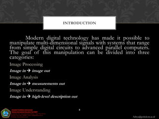 INTRODUCTION


       Modern digital technology has made it possible to
manipulate multi-dimensional signals with systems that range
from simple digital circuits to advanced parallel computers.
The goal of this manipulation can be divided into three
categories:
Image Processing
Image in  image out
Image Analysis
Image in  measurements out
Image Understanding
Image in  high-level description out

                                        8

                                                    Aditya@poltekom.ac.id
 