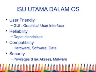 ISU UTAMA DALAM OS
• User Friendly
– GUI : Graphical User Interface
• Reliability
– Dapat diandalkan
• Compatibility
– Hardware, Software, Data
• Security
– Privileges (Hak Akses), Malware
 