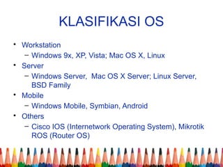 KLASIFIKASI OS
• Workstation
– Windows 9x, XP, Vista; Mac OS X, Linux
• Server
– Windows Server, Mac OS X Server; Linux Server,
BSD Family
• Mobile
– Windows Mobile, Symbian, Android
• Others
– Cisco IOS (Internetwork Operating System), Mikrotik
ROS (Router OS)
 