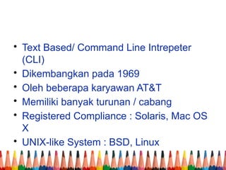 • Text Based/ Command Line Intrepeter
(CLI)
• Dikembangkan pada 1969
• Oleh beberapa karyawan AT&T
• Memiliki banyak turunan / cabang
• Registered Compliance : Solaris, Mac OS
X
• UNIX-like System : BSD, Linux
 